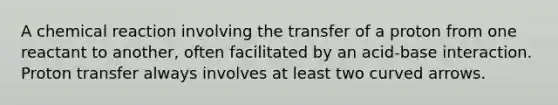A chemical reaction involving the transfer of a proton from one reactant to another, often facilitated by an acid-base interaction. Proton transfer always involves at least two curved arrows.