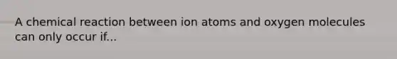 A chemical reaction between ion atoms and oxygen molecules can only occur if...