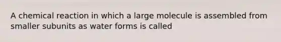 A chemical reaction in which a large molecule is assembled from smaller subunits as water forms is called