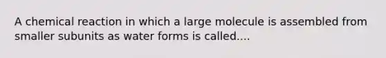 A chemical reaction in which a large molecule is assembled from smaller subunits as water forms is called....