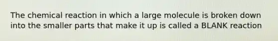 The chemical reaction in which a large molecule is broken down into the smaller parts that make it up is called a BLANK reaction