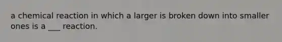 a chemical reaction in which a larger is broken down into smaller ones is a ___ reaction.