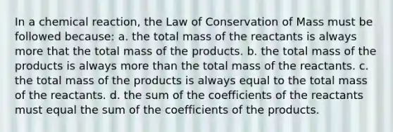 In a chemical reaction, the Law of Conservation of Mass must be followed because: a. the total mass of the reactants is always more that the total mass of the products. b. the total mass of the products is always more than the total mass of the reactants. c. the total mass of the products is always equal to the total mass of the reactants. d. the sum of the coefficients of the reactants must equal the sum of the coefficients of the products.