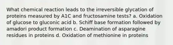 What chemical reaction leads to the irreversible glycation of proteins measured by A1C and fructosamine tests? a. Oxidation of glucose to gluconic acid b. Schiff base formation followed by amadori product formation c. Deamination of asparagine residues in proteins d. Oxidation of methionine in proteins