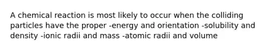 A chemical reaction is most likely to occur when the colliding particles have the proper -energy and orientation -solubility and density -ionic radii and mass -atomic radii and volume