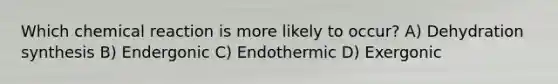 Which chemical reaction is more likely to occur? A) Dehydration synthesis B) Endergonic C) Endothermic D) Exergonic