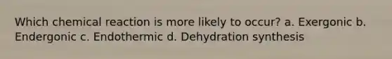 Which chemical reaction is more likely to occur? a. Exergonic b. Endergonic c. Endothermic d. Dehydration synthesis