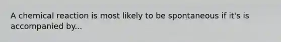 A chemical reaction is most likely to be spontaneous if it's is accompanied by...