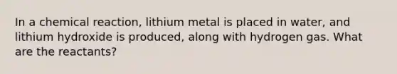 In a chemical reaction, lithium metal is placed in water, and lithium hydroxide is produced, along with hydrogen gas. What are the reactants?