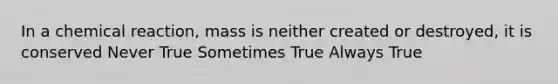 In a chemical reaction, mass is neither created or destroyed, it is conserved Never True Sometimes True Always True