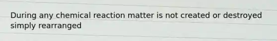 During any chemical reaction matter is not created or destroyed simply rearranged
