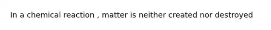 In a chemical reaction , matter is neither created nor destroyed