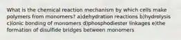 What is the chemical reaction mechanism by which cells make polymers from monomers? a)dehydration reactions b)hydrolysis c)ionic bonding of monomers d)phosphodiester linkages e)the formation of disulfide bridges between monomers