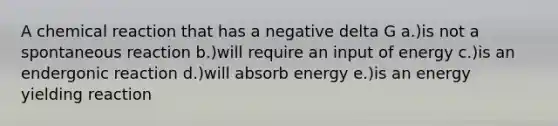 A chemical reaction that has a negative delta G a.)is not a spontaneous reaction b.)will require an input of energy c.)is an endergonic reaction d.)will absorb energy e.)is an energy yielding reaction