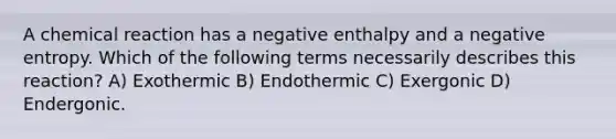 A chemical reaction has a negative enthalpy and a negative entropy. Which of the following terms necessarily describes this reaction? A) Exothermic B) Endothermic C) Exergonic D) Endergonic.