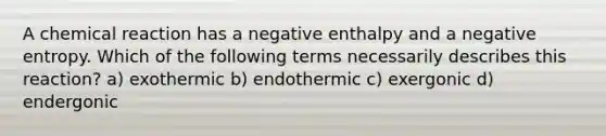 A chemical reaction has a negative enthalpy and a negative entropy. Which of the following terms necessarily describes this reaction? a) exothermic b) endothermic c) exergonic d) endergonic