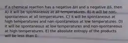 If a chemical reaction has a negative ∆H and a negative ∆S, then A) it will be spontaneous at all temperatures. B) it will be non-spontaneous at all temperatures. C) it will be spontaneous at high temperatures and non-spontaneous at low temperatures. D) it will be spontaneous at low temperatures and non-spontaneous at high temperatures. E) the absolute entropy of the products will be less than 0.