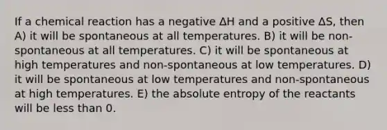 If a chemical reaction has a negative ∆H and a positive ∆S, then A) it will be spontaneous at all temperatures. B) it will be non-spontaneous at all temperatures. C) it will be spontaneous at high temperatures and non-spontaneous at low temperatures. D) it will be spontaneous at low temperatures and non-spontaneous at high temperatures. E) the absolute entropy of the reactants will be less than 0.