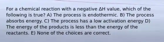 For a chemical reaction with a negative ΔH value, which of the following is true? A) The process is endothermic. B) The process absorbs energy. C) The process has a low activation energy D) The energy of the products is less than the energy of the reactants. E) None of the choices are correct.