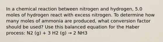 In a chemical reaction between nitrogen and hydrogen, 5.0 moles of hydrogen react with excess nitrogen. To determine how many moles of ammonia are produced, what conversion factor should be used? Use this balanced equation for the Haber process: N2 (g) + 3 H2 (g) → 2 NH3