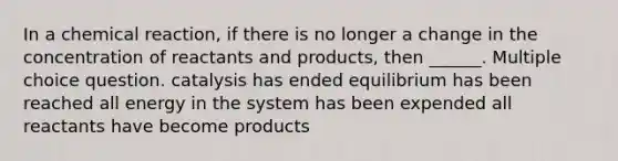 In a chemical reaction, if there is no longer a change in the concentration of reactants and products, then ______. Multiple choice question. catalysis has ended equilibrium has been reached all energy in the system has been expended all reactants have become products