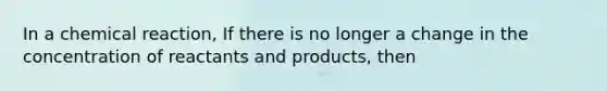 In a chemical reaction, If there is no longer a change in the concentration of reactants and products, then