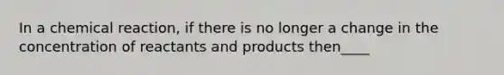 In a chemical reaction, if there is no longer a change in the concentration of reactants and products then____