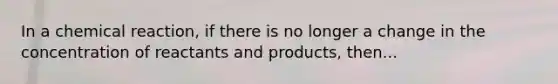 In a chemical reaction, if there is no longer a change in the concentration of reactants and products, then...