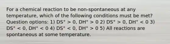 For a chemical reaction to be non-spontaneous at any temperature, which of the following conditions must be met? Question options: 1) DS° > 0, DH° > 0 2) DS° > 0, DH° 0 5) All reactions are spontaneous at some temperature.