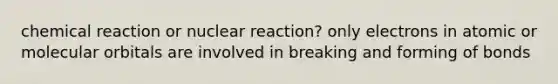 chemical reaction or nuclear reaction? only electrons in atomic or molecular orbitals are involved in breaking and forming of bonds