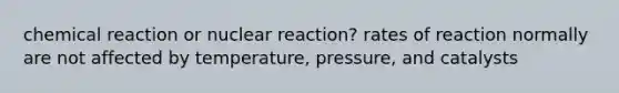 chemical reaction or nuclear reaction? rates of reaction normally are not affected by temperature, pressure, and catalysts