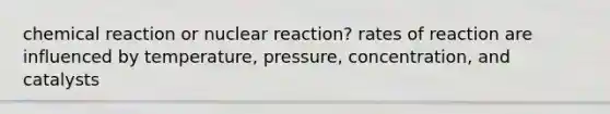 chemical reaction or nuclear reaction? rates of reaction are influenced by temperature, pressure, concentration, and catalysts