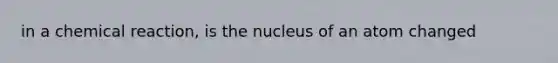 in a chemical reaction, is the nucleus of an atom changed