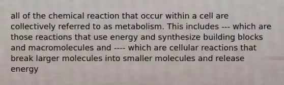 all of the chemical reaction that occur within a cell are collectively referred to as metabolism. This includes --- which are those reactions that use energy and synthesize building blocks and macromolecules and ---- which are cellular reactions that break larger molecules into smaller molecules and release energy