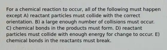 For a chemical reaction to occur, all of the following must happen except A) reactant particles must collide with the correct orientation. B) a large enough number of collisions must occur. C) chemical bonds in the products must form. D) reactant particles must collide with enough energy for change to occur. E) chemical bonds in the reactants must break.