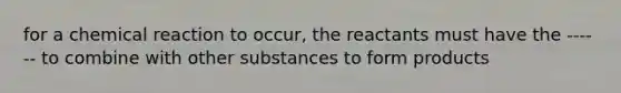 for a chemical reaction to occur, the reactants must have the ------ to combine with other substances to form products