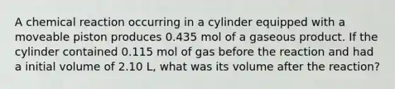 A chemical reaction occurring in a cylinder equipped with a moveable piston produces 0.435 mol of a gaseous product. If the cylinder contained 0.115 mol of gas before the reaction and had a initial volume of 2.10 L, what was its volume after the reaction?