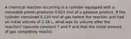 A chemical reaction occurring in a cylinder equipped with a moveable piston produces 0.621 mol of a gaseous product. If the cylinder contained 0.120 mol of gas before the reaction and had an initial volume of 2.18 L, what was its volume after the reaction? (assume constant T and P and that the initial amount of gas completely reacts).