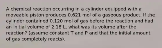 A chemical reaction occurring in a cylinder equipped with a moveable piston produces 0.621 mol of a gaseous product. If the cylinder contained 0.120 mol of gas before the reaction and had an initial volume of 2.18 L, what was its volume after the reaction? (assume constant T and P and that the initial amount of gas completely reacts).