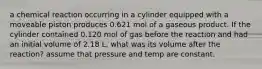 a chemical reaction occurring in a cylinder equipped with a moveable piston produces 0.621 mol of a gaseous product. If the cylinder contained 0.120 mol of gas before the reaction and had an initial volume of 2.18 L, what was its volume after the reaction? assume that pressure and temp are constant.