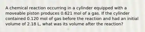 A chemical reaction occurring in a cylinder equipped with a moveable piston produces 0.621 mol of a gas. If the cylinder contained 0.120 mol of gas before the reaction and had an initial volume of 2.18 L, what was its volume after the reaction?