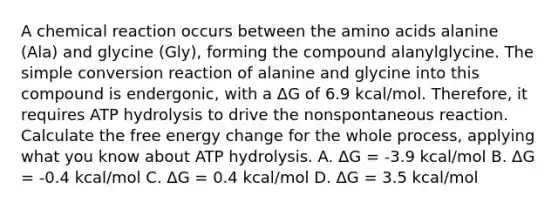 A chemical reaction occurs between the amino acids alanine (Ala) and glycine (Gly), forming the compound alanylglycine. The simple conversion reaction of alanine and glycine into this compound is endergonic, with a ΔG of 6.9 kcal/mol. Therefore, it requires ATP hydrolysis to drive the nonspontaneous reaction. Calculate the free energy change for the whole process, applying what you know about ATP hydrolysis. A. ΔG = -3.9 kcal/mol B. ΔG = -0.4 kcal/mol C. ΔG = 0.4 kcal/mol D. ΔG = 3.5 kcal/mol