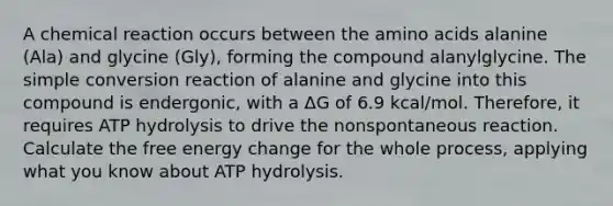 A chemical reaction occurs between the amino acids alanine (Ala) and glycine (Gly), forming the compound alanylglycine. The simple conversion reaction of alanine and glycine into this compound is endergonic, with a ΔG of 6.9 kcal/mol. Therefore, it requires ATP hydrolysis to drive the nonspontaneous reaction. Calculate the free energy change for the whole process, applying what you know about ATP hydrolysis.