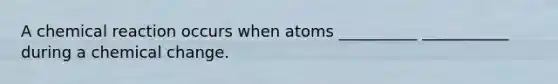 A chemical reaction occurs when atoms __________ ___________ during a chemical change.