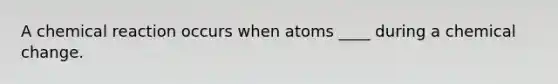 A chemical reaction occurs when atoms ____ during a chemical change.