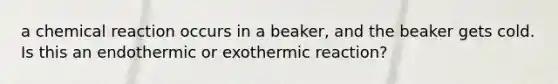 a chemical reaction occurs in a beaker, and the beaker gets cold. Is this an endothermic or exothermic reaction?