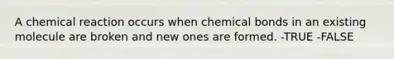 A chemical reaction occurs when chemical bonds in an existing molecule are broken and new ones are formed. -TRUE -FALSE