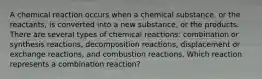 A chemical reaction occurs when a chemical substance, or the reactants, is converted into a new substance, or the products. There are several types of chemical reactions: combination or synthesis reactions, decomposition reactions, displacement or exchange reactions, and combustion reactions. Which reaction represents a combination reaction?