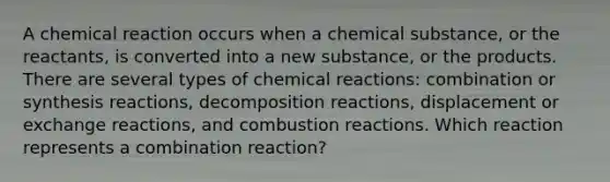 A chemical reaction occurs when a chemical substance, or the reactants, is converted into a new substance, or the products. There are several types of chemical reactions: combination or synthesis reactions, decomposition reactions, displacement or exchange reactions, and combustion reactions. Which reaction represents a combination reaction?