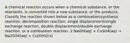 A chemical reaction occurs when a chemical substance, or the reactants, is converted into a new substance, or the products. Classify the reaction shown below as a combination/synthesis reaction, decomposition reaction, single displacement/single exchange reaction, double displacement/double exchange reaction, or a combustion reaction. 2 NaOH(aq) + CuSO4(aq) → Na2SO4(aq) + Cu(OH)2(s)